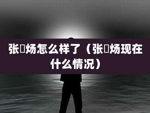 张炘炀怎么样了（张炘炀现在什么情况）