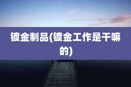镀金制品(镀金工作是干嘛的)