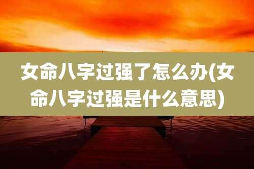 女命八字过强了怎么办(女命八字过强是什么意思)