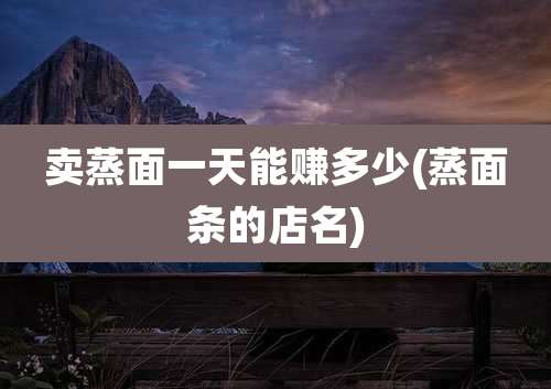 卖蒸面一天能赚多少(蒸面条的店名)