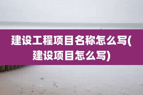 建设工程项目名称怎么写(建设项目怎么写)