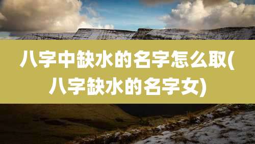 八字中缺水的名字怎么取(八字缺水的名字女)