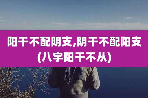 阳干不配阴支,阴干不配阳支(八字阳干不从)