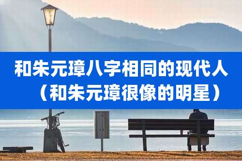 和朱元璋八字相同的现代人（和朱元璋很像的明星）