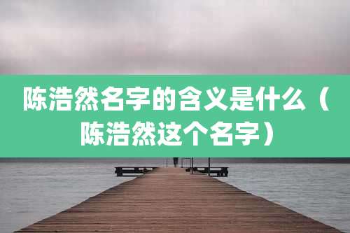 陈浩然名字的含义是什么（陈浩然这个名字）