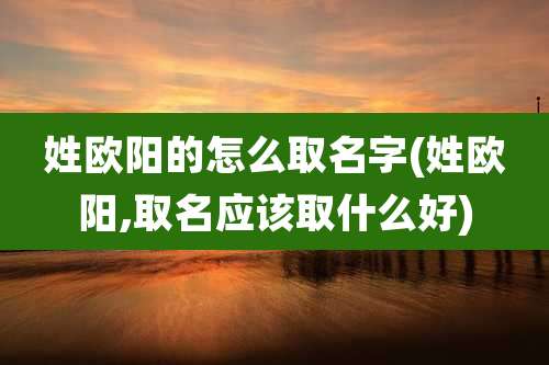 姓欧阳的怎么取名字(姓欧阳,取名应该取什么好)