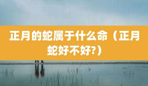 正月的蛇属于什么命（正月蛇好不好?）