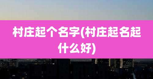 村庄起个名字(村庄起名起什么好)