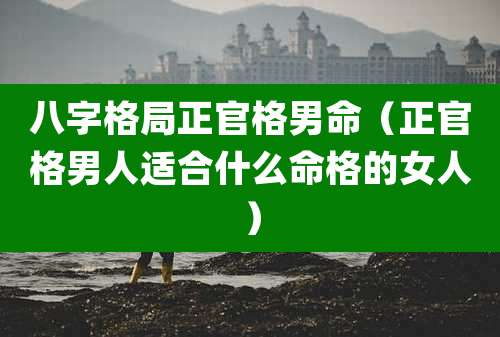 八字格局正官格男命（正官格男人适合什么命格的女人）
