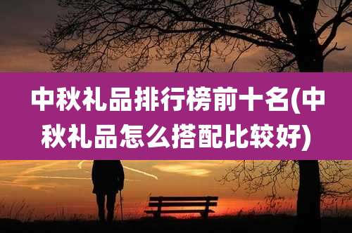 中秋礼品排行榜前十名(中秋礼品怎么搭配比较好)