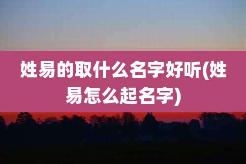 姓易的取什么名字好听(姓易怎么起名字)