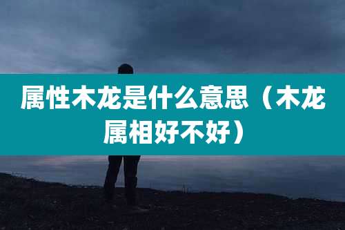 属性木龙是什么意思（木龙属相好不好）