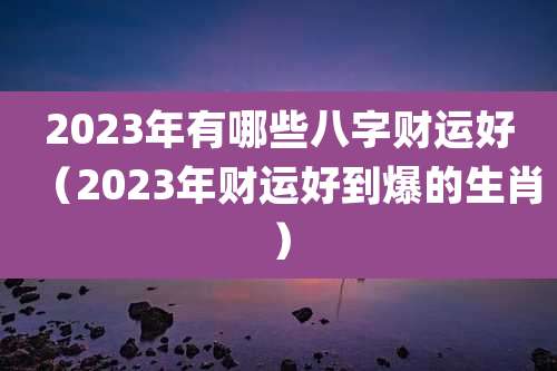 2023年有哪些八字财运好（2023年财运好到爆的生肖）
