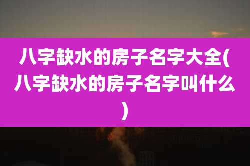 八字缺水的房子名字大全(八字缺水的房子名字叫什么)