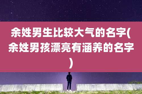 余姓男生比较大气的名字(余姓男孩漂亮有涵养的名字)