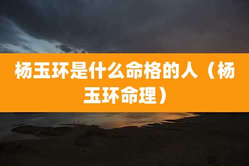 杨玉环是什么命格的人（杨玉环命理）