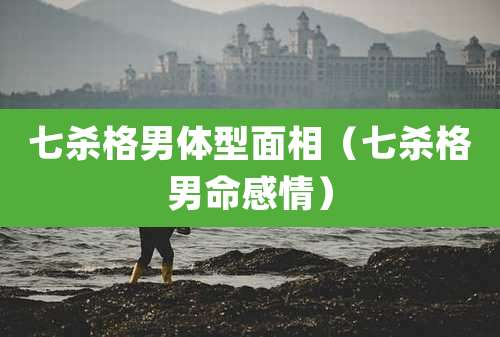 七杀格男体型面相（七杀格男命感情）
