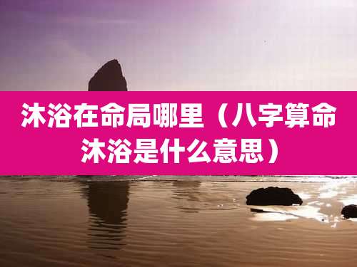沐浴在命局哪里（八字算命沐浴是什么意思）