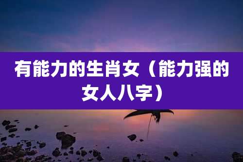有能力的生肖女（能力强的女人八字）
