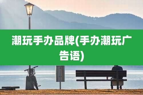 潮玩手办品牌(手办潮玩广告语)