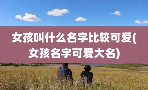 女孩叫什么名字比较可爱(女孩名字可爱大名)