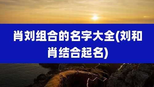 肖刘组合的名字大全(刘和肖结合起名)