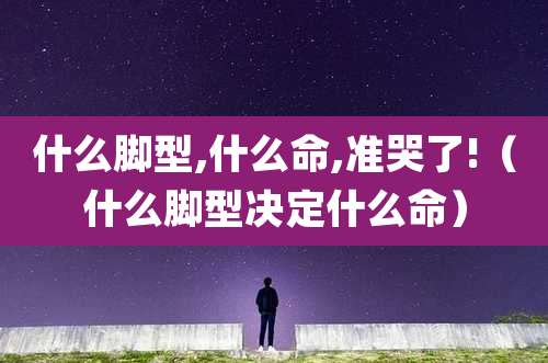 什么脚型,什么命,准哭了!(什么脚型决定什么命)