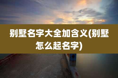别墅名字大全加含义(别墅怎么起名字)