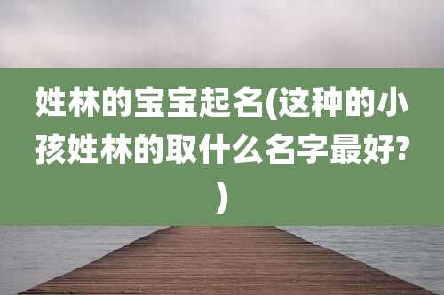 姓林的宝宝起名(这种的小孩姓林的取什么名字最好?)