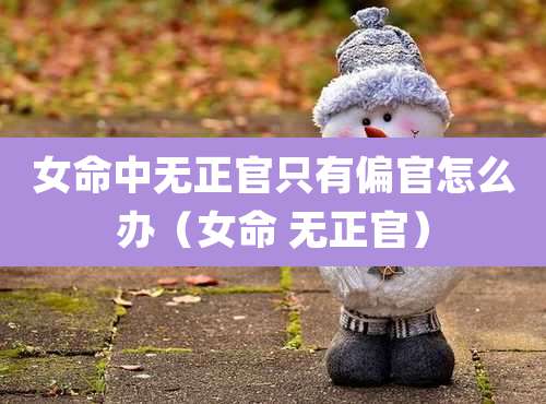 女命中无正官只有偏官怎么办（女命 无正官）