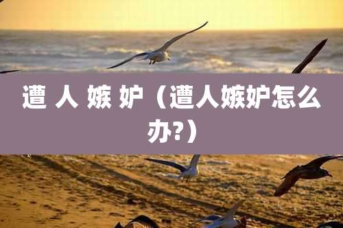 遭 人 嫉 妒（遭人嫉妒怎么办?）