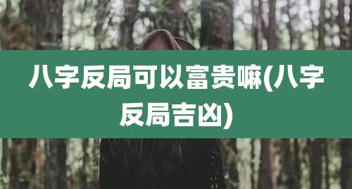 八字反局可以富贵嘛(八字反局吉凶)