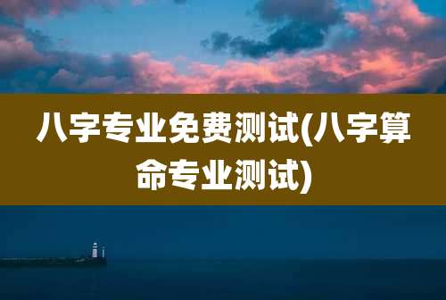 八字专业免费测试(八字算命专业测试)