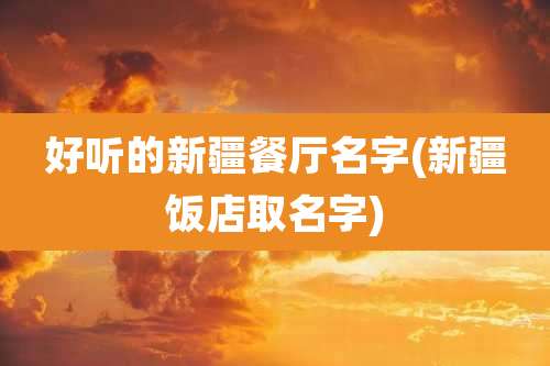 好听的新疆餐厅名字(新疆饭店取名字)