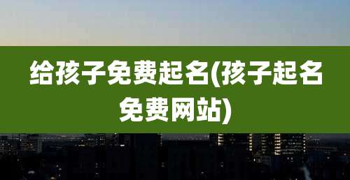 给孩子免费起名(孩子起名免费网站)