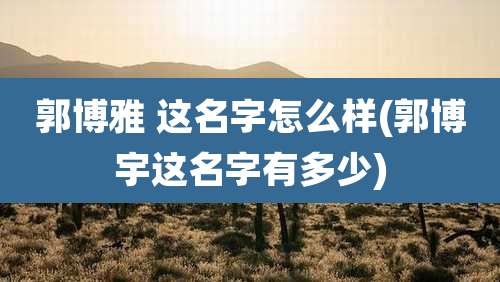 郭博雅 这名字怎么样(郭博宇这名字有多少)