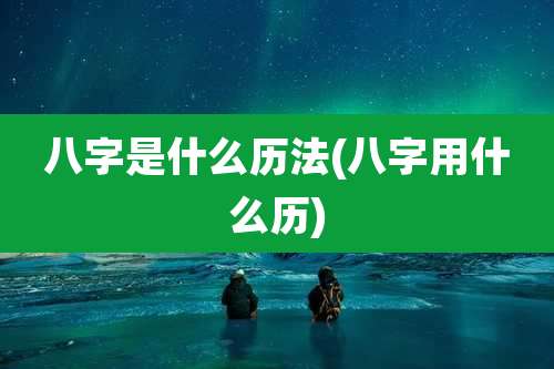 八字是什么历法(八字用什么历)