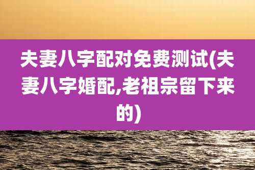 夫妻八字配对免费测试(夫妻八字婚配,老祖宗留下来的)