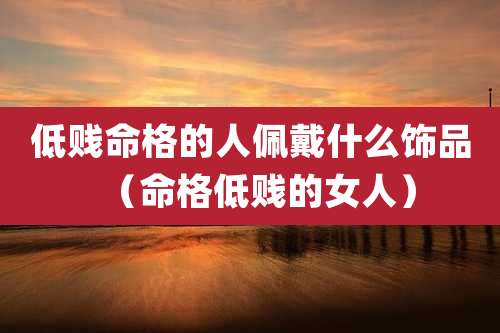 低贱命格的人佩戴什么饰品（命格低贱的女人）