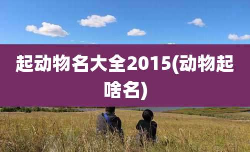 起动物名大全2015(动物起啥名)