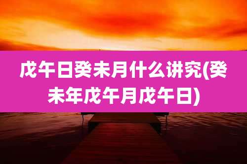 戊午日癸未月什么讲究(癸未年戊午月戊午日)