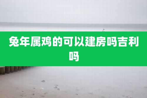 兔年属鸡的可以建房吗吉利吗