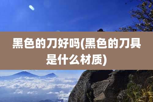 黑色的刀好吗(黑色的刀具是什么材质)