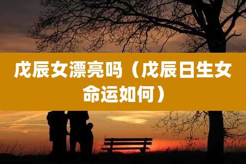 戊辰女漂亮吗（戊辰日生女命运如何）