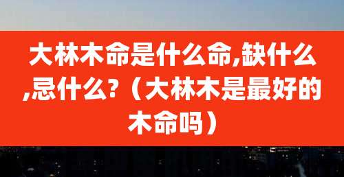 大林木命是什么命,缺什么,忌什么?（大林木是最好的木命吗）