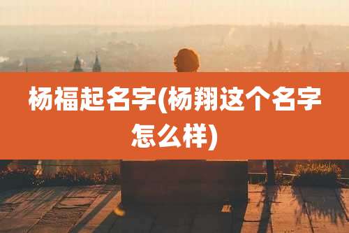 杨福起名字(杨翔这个名字怎么样)