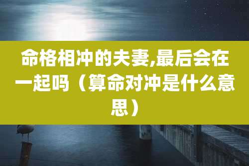 命格相冲的夫妻,最后会在一起吗（算命对冲是什么意思）
