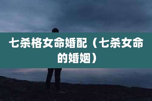 七杀格女命婚配（七杀女命的婚姻）