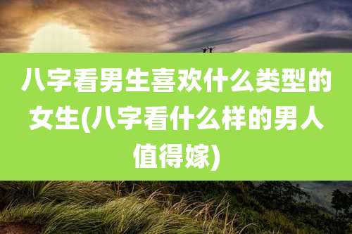 八字看男生喜欢什么类型的女生(八字看什么样的男人值得嫁)