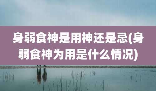 身弱食神是用神还是忌(身弱食神为用是什么情况)
